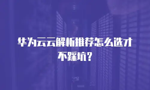 华为云云解析推荐怎么选才不踩坑？