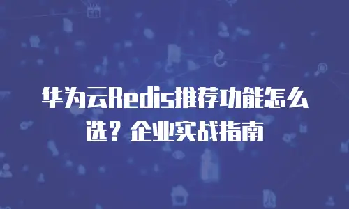 华为云Redis推荐功能怎么选？企业实战指南