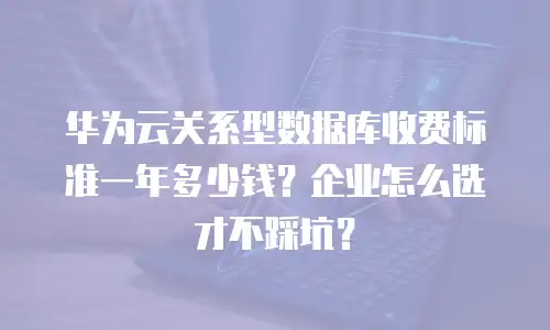 华为云关系型数据库收费标准一年多少钱？企业怎么选才不踩坑？