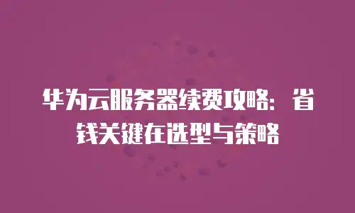 华为云服务器续费攻略：省钱关键在选型与策略