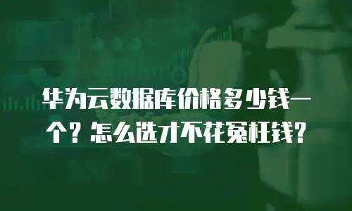 华为云数据库价格多少钱一个？怎么选才不花冤枉钱？