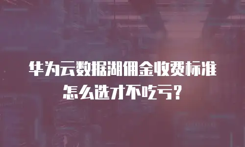 华为云数据湖佣金收费标准怎么选才不吃亏？