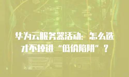 华为云服务器活动：怎么选才不掉进&ldquo;低价陷阱&rdquo;？
