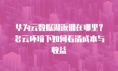 华为云数据湖返佣在哪里？多云环境下如何看清成本与收益