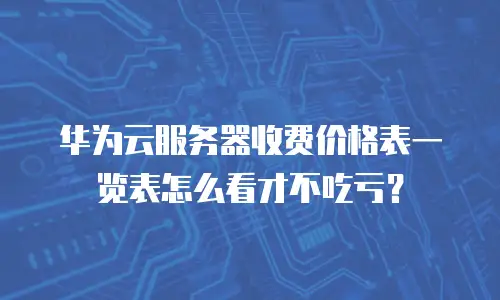 华为云服务器收费价格表一览表怎么看才不吃亏？