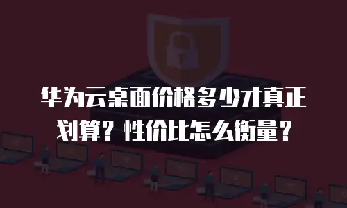 华为云桌面价格多少才真正划算？性价比怎么衡量？