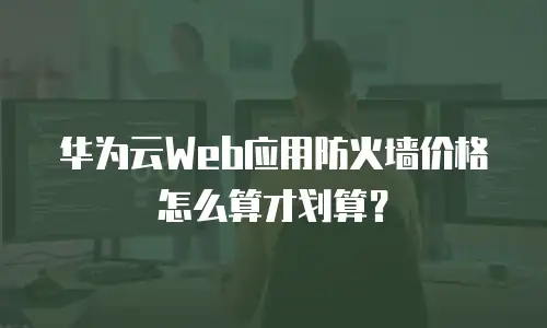 华为云Web应用防火墙价格怎么算才划算？