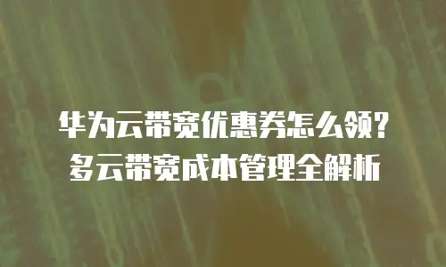 华为云带宽优惠券怎么领？多云带宽成本管理全解析