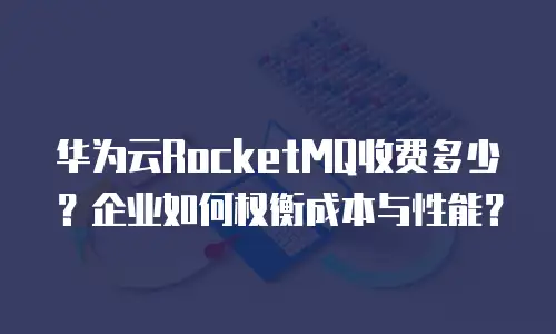 华为云RocketMQ收费多少？企业如何权衡成本与性能？