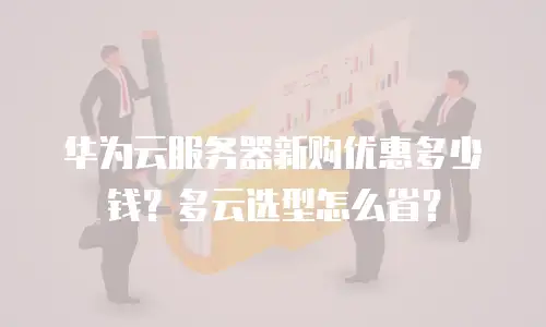 华为云服务器新购优惠多少钱？多云选型怎么省？
