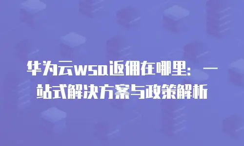 华为云wsa返佣在哪里：一站式解决方案与政策解析