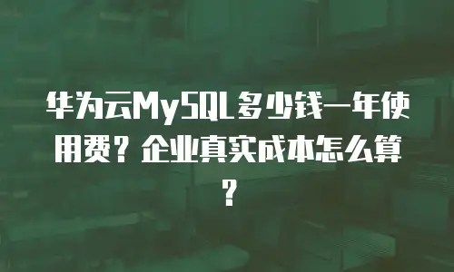 华为云MySQL多少钱一年使用费？企业真实成本怎么算？