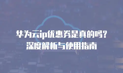 华为云ip优惠券是真的吗？深度解析与使用指南