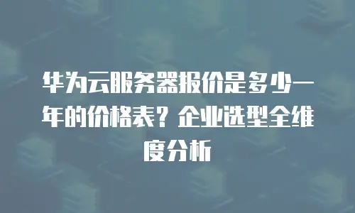 华为云服务器报价是多少一年的价格表？企业选型全维度分析