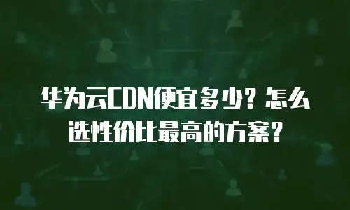 华为云CDN便宜多少？怎么选性价比最高的方案？