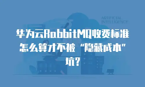 华为云RabbitMQ收费标准怎么算才不被&ldquo;隐藏成本&rdquo;坑？
