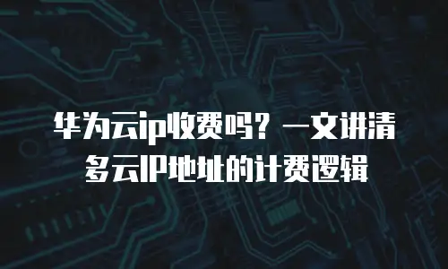 华为云ip收费吗？一文讲清多云IP地址的计费逻辑