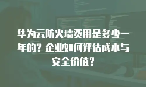 华为云防火墙费用是多少一年的？企业如何评估成本与安全价值？