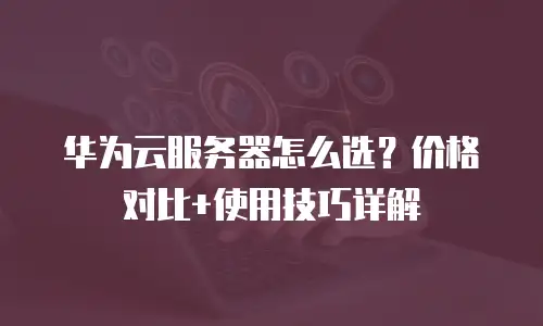 华为云服务器怎么选？价格对比+使用技巧详解