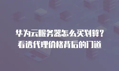 华为云服务器怎么买划算？看透代理价格背后的门道
