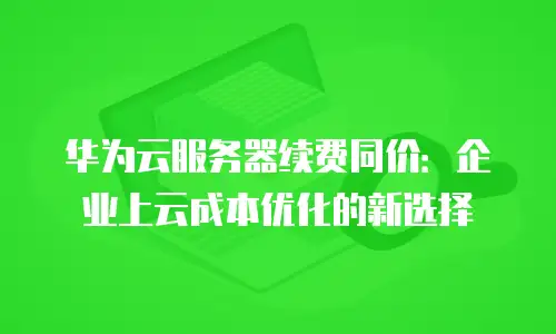 华为云服务器续费同价：企业上云成本优化的新选择