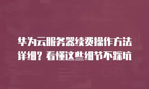 华为云服务器续费操作方法详细？看懂这些细节不踩坑