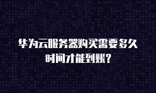 华为云服务器购买需要多久时间才能到账？