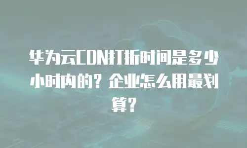 华为云CDN打折时间是多少小时内的？企业怎么用最划算？