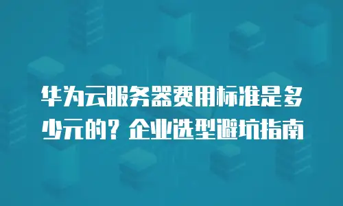 华为云服务器费用标准是多少元的？企业选型避坑指南