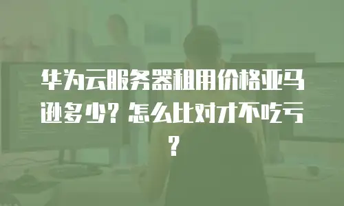 华为云服务器租用价格亚马逊多少？怎么比对才不吃亏？