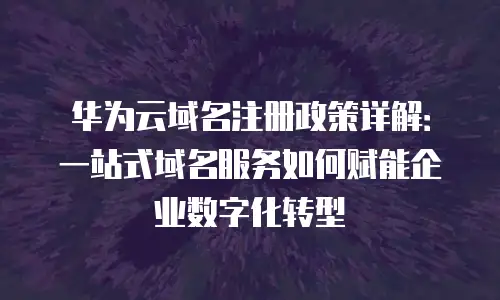华为云域名注册政策详解：一站式域名服务如何赋能企业数字化转型