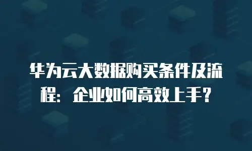 华为云大数据购买条件及流程：企业如何高效上手？