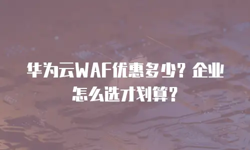 华为云WAF优惠多少？企业怎么选才划算？