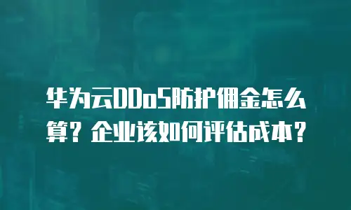 华为云DDoS防护佣金怎么算？企业该如何评估成本？