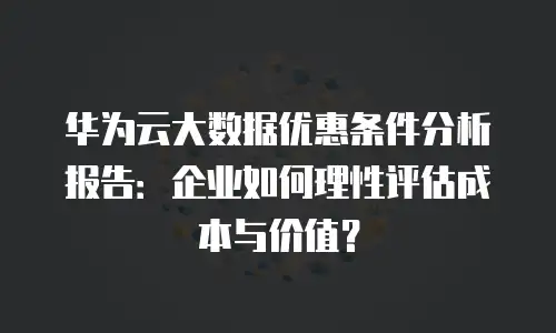华为云大数据优惠条件分析报告：企业如何理性评估成本与价值？