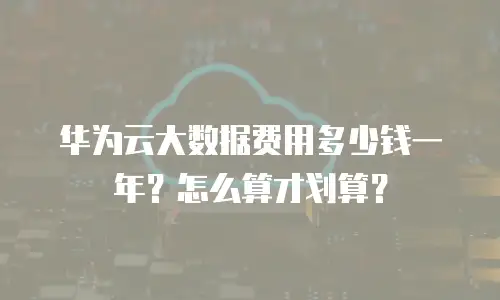 华为云大数据费用多少钱一年？怎么算才划算？