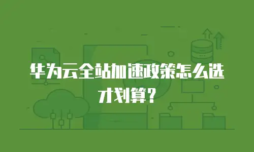 华为云全站加速政策怎么选才划算？