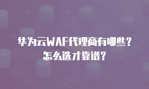 华为云WAF代理商有哪些？怎么选才靠谱？
