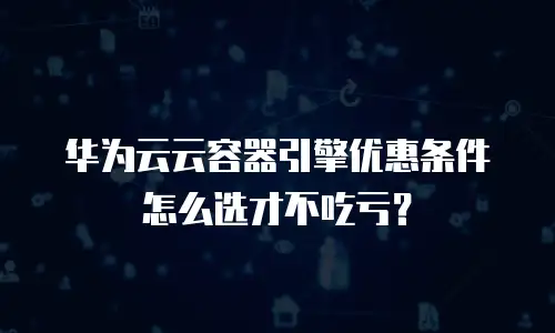 华为云云容器引擎优惠条件怎么选才不吃亏？
