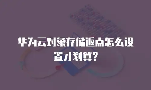 华为云对象存储返点怎么设置才划算？