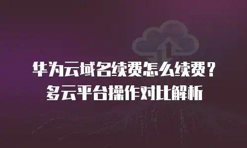 华为云域名续费怎么续费？多云平台操作对比解析