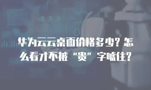 华为云云桌面价格多少？怎么看才不被“贵”字唬住？