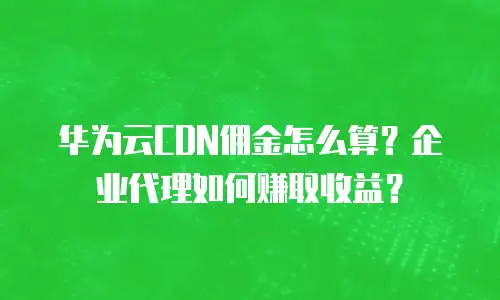 华为云CDN佣金怎么算？企业代理如何赚取收益？
