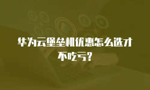 华为云堡垒机优惠怎么选才不吃亏？