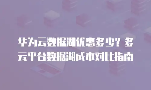 华为云数据湖优惠多少？多云平台数据湖成本对比指南