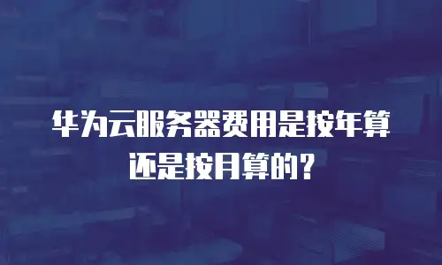 华为云服务器费用是按年算还是按月算的？