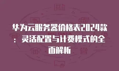 华为云服务器价格表2024款：灵活配置与计费模式的全面解析