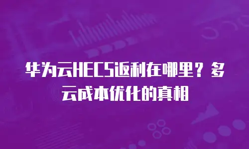 华为云HECS返利在哪里？多云成本优化的真相