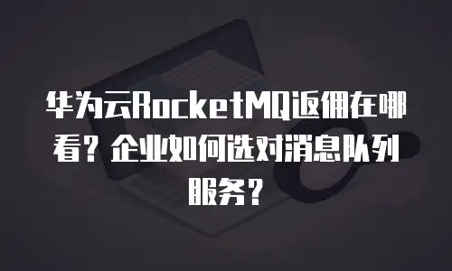 华为云RocketMQ返佣在哪看？企业如何选对消息队列服务？