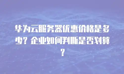 华为云服务器优惠价格是多少？企业如何判断是否划算？
